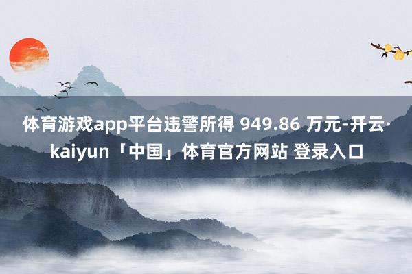 体育游戏app平台违警所得 949.86 万元-开云·kaiyun「中国」体育官方网站 登录入口