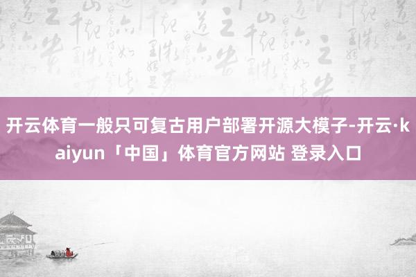 开云体育一般只可复古用户部署开源大模子-开云·kaiyun「中国」体育官方网站 登录入口