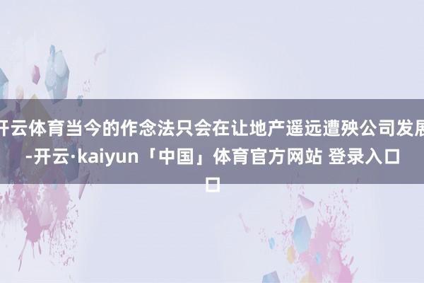 开云体育当今的作念法只会在让地产遥远遭殃公司发展-开云·kaiyun「中国」体育官方网站 登录入口