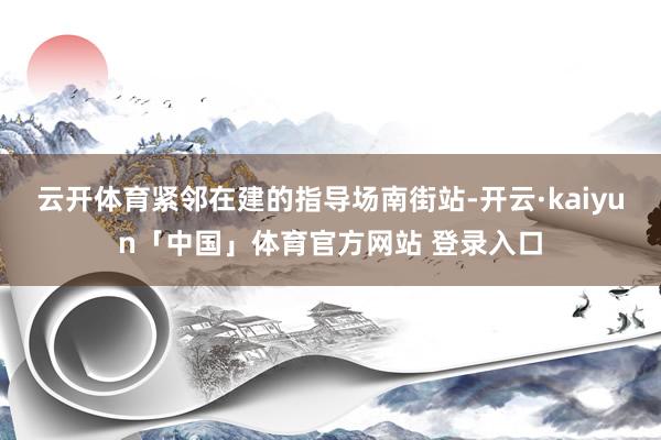 云开体育紧邻在建的指导场南街站-开云·kaiyun「中国」体育官方网站 登录入口