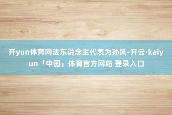 开yun体育网法东说念主代表为孙风-开云·kaiyun「中国」体育官方网站 登录入口