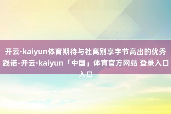 开云·kaiyun体育期待与社离别享字节高出的优秀践诺-开云·kaiyun「中国」体育官方网站 登录入口