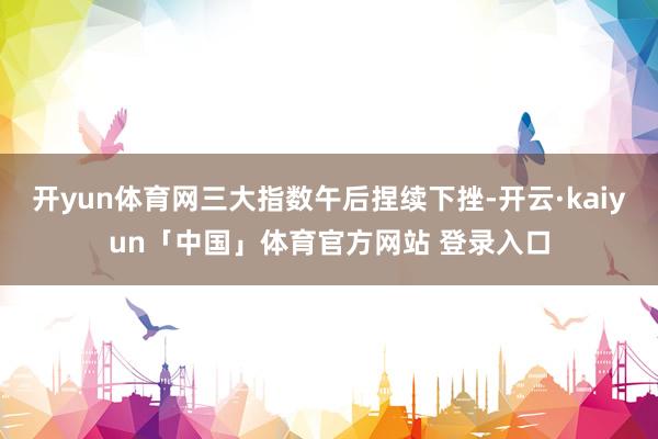 开yun体育网三大指数午后捏续下挫-开云·kaiyun「中国」体育官方网站 登录入口