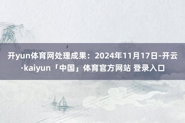开yun体育网处理成果：2024年11月17日-开云·kaiyun「中国」体育官方网站 登录入口