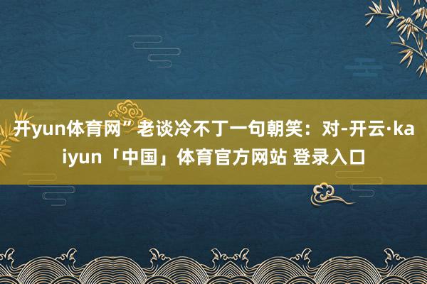 开yun体育网”老谈冷不丁一句朝笑：对-开云·kaiyun「中国」体育官方网站 登录入口