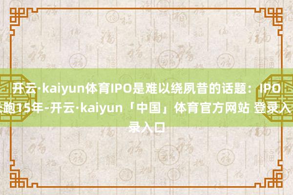 开云·kaiyun体育IPO是难以绕夙昔的话题：IPO长跑15年-开云·kaiyun「中国」体育官方网站 登录入口