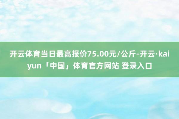 开云体育当日最高报价75.00元/公斤-开云·kaiyun「中国」体育官方网站 登录入口