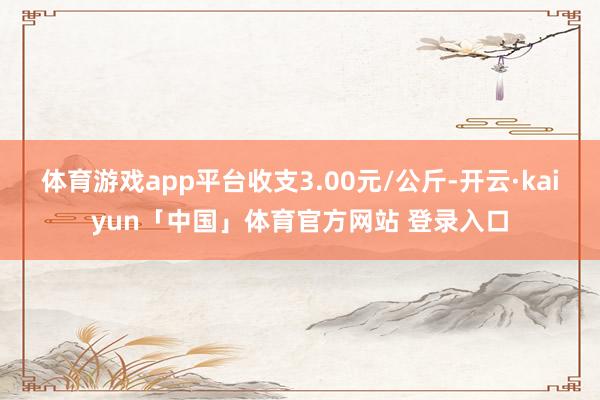 体育游戏app平台收支3.00元/公斤-开云·kaiyun「中国」体育官方网站 登录入口