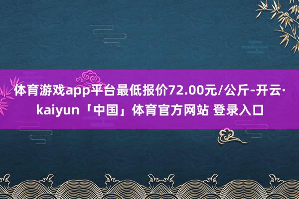 体育游戏app平台最低报价72.00元/公斤-开云·kaiyun「中国」体育官方网站 登录入口