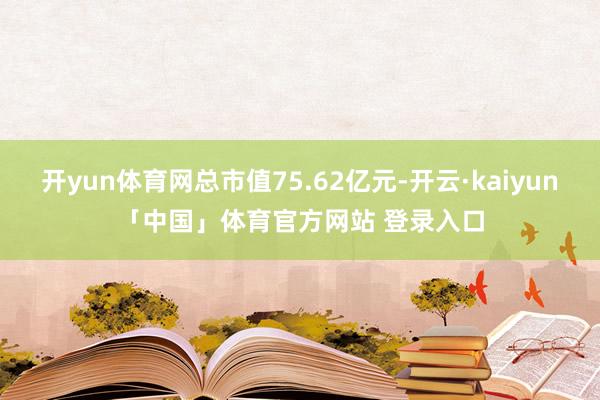 开yun体育网总市值75.62亿元-开云·kaiyun「中国」体育官方网站 登录入口