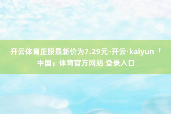 开云体育正股最新价为7.29元-开云·kaiyun「中国」体育官方网站 登录入口