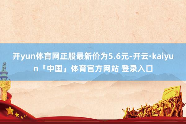 开yun体育网正股最新价为5.6元-开云·kaiyun「中国」体育官方网站 登录入口