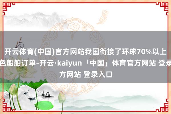 开云体育(中国)官方网站我国衔接了环球70%以上的绿色船舶订单-开云·kaiyun「中国」体育官方网站 登录入口
