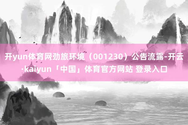 开yun体育网劲旅环境（001230）公告流露-开云·kaiyun「中国」体育官方网站 登录入口