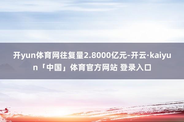 开yun体育网往复量2.8000亿元-开云·kaiyun「中国」体育官方网站 登录入口
