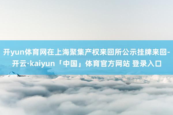 开yun体育网在上海聚集产权来回所公示挂牌来回-开云·kaiyun「中国」体育官方网站 登录入口