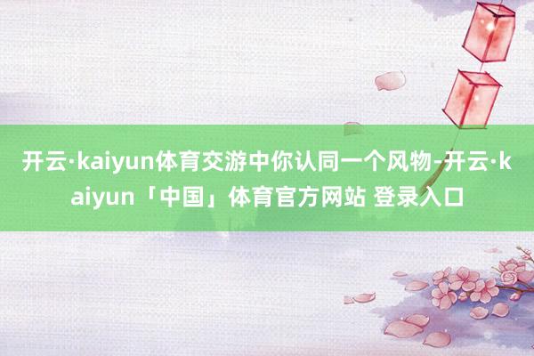 开云·kaiyun体育交游中你认同一个风物-开云·kaiyun「中国」体育官方网站 登录入口