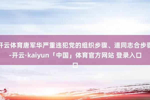 开云体育唐军华严重违犯党的组织步骤、道同志合步骤-开云·kaiyun「中国」体育官方网站 登录入口