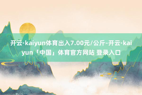 开云·kaiyun体育出入7.00元/公斤-开云·kaiyun「中国」体育官方网站 登录入口