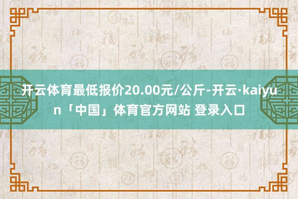 开云体育最低报价20.00元/公斤-开云·kaiyun「中国」体育官方网站 登录入口