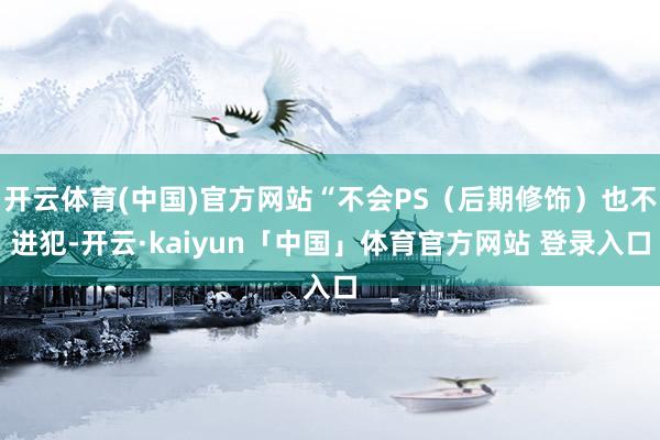 开云体育(中国)官方网站“不会PS（后期修饰）也不进犯-开云·kaiyun「中国」体育官方网站 登录入口