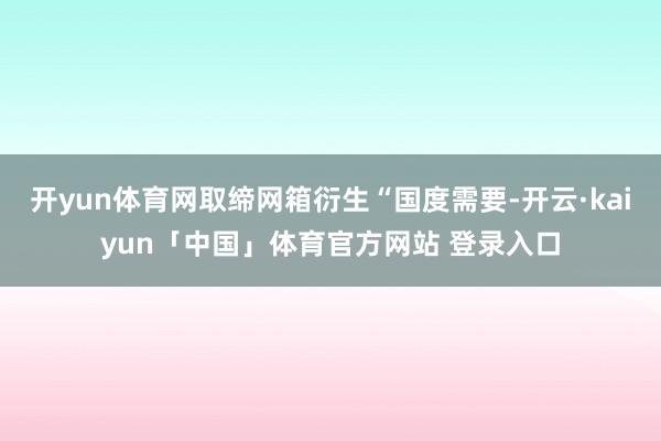 开yun体育网取缔网箱衍生“国度需要-开云·kaiyun「中国」体育官方网站 登录入口