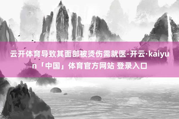 云开体育导致其面部被烫伤需就医-开云·kaiyun「中国」体育官方网站 登录入口