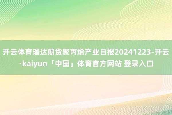 开云体育瑞达期货聚丙烯产业日报20241223-开云·kaiyun「中国」体育官方网站 登录入口