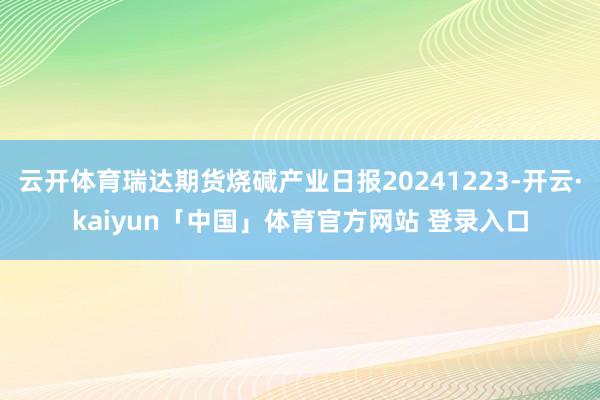云开体育瑞达期货烧碱产业日报20241223-开云·kaiyun「中国」体育官方网站 登录入口
