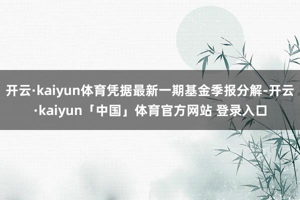 开云·kaiyun体育凭据最新一期基金季报分解-开云·kaiyun「中国」体育官方网站 登录入口