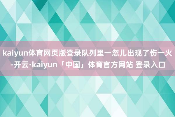 kaiyun体育网页版登录队列里一忽儿出现了伤一火-开云·kaiyun「中国」体育官方网站 登录入口