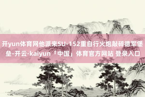 开yun体育网他派来SU-152重自行火炮敲碎德军堡垒-开云·kaiyun「中国」体育官方网站 登录入口
