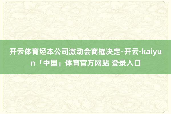 开云体育经本公司激动会商榷决定-开云·kaiyun「中国」体育官方网站 登录入口