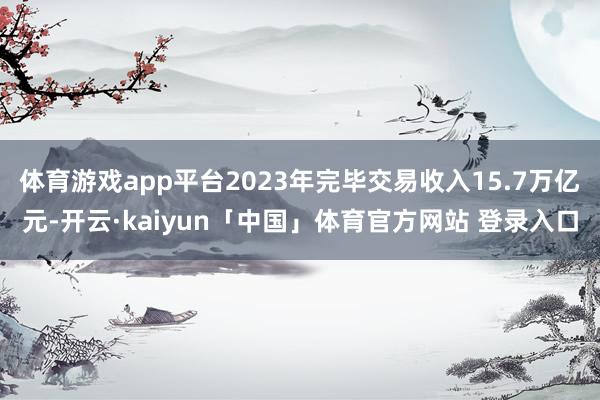 体育游戏app平台2023年完毕交易收入15.7万亿元-开云·kaiyun「中国」体育官方网站 登录入口