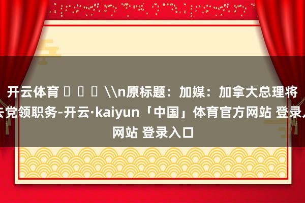 开云体育 ​​​\n原标题：加媒：加拿大总理将辞去党领职务-开云·kaiyun「中国」体育官方网站 登录入口