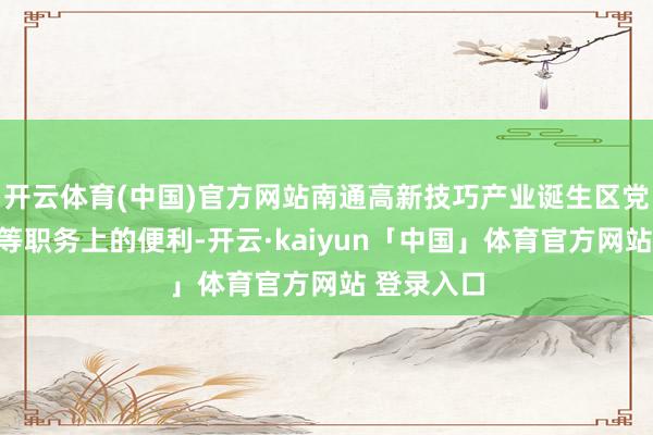开云体育(中国)官方网站南通高新技巧产业诞生区党工委通知等职务上的便利-开云·kaiyun「中国」体育官方网站 登录入口