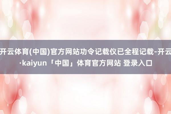 开云体育(中国)官方网站功令记载仪已全程记载-开云·kaiyun「中国」体育官方网站 登录入口