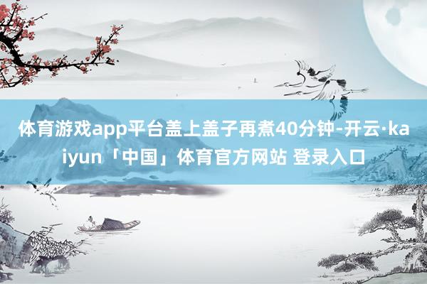 体育游戏app平台盖上盖子再煮40分钟-开云·kaiyun「中国」体育官方网站 登录入口