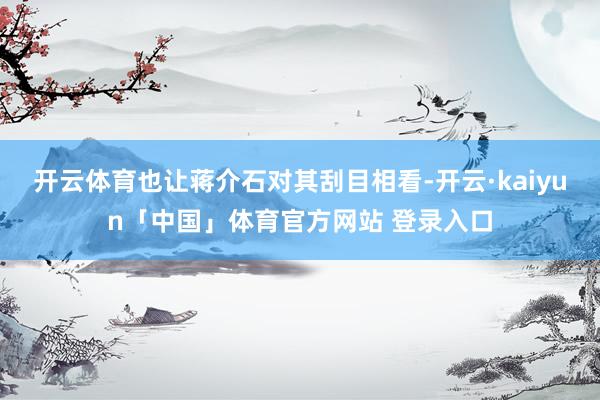 开云体育也让蒋介石对其刮目相看-开云·kaiyun「中国」体育官方网站 登录入口