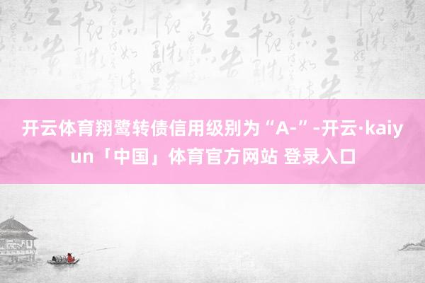 开云体育翔鹭转债信用级别为“A-”-开云·kaiyun「中国」体育官方网站 登录入口