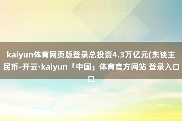 kaiyun体育网页版登录总投资4.3万亿元(东谈主民币-开云·kaiyun「中国」体育官方网站 登录入口