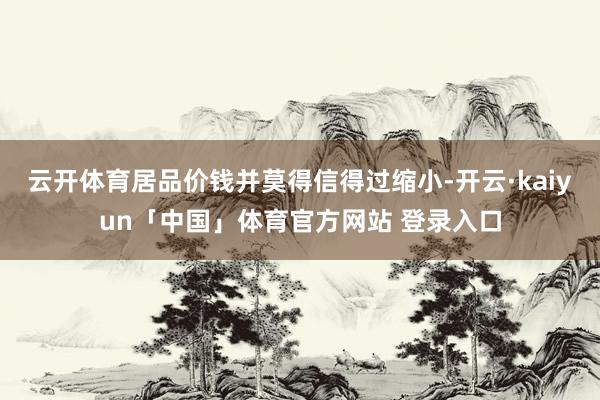 云开体育居品价钱并莫得信得过缩小-开云·kaiyun「中国」体育官方网站 登录入口