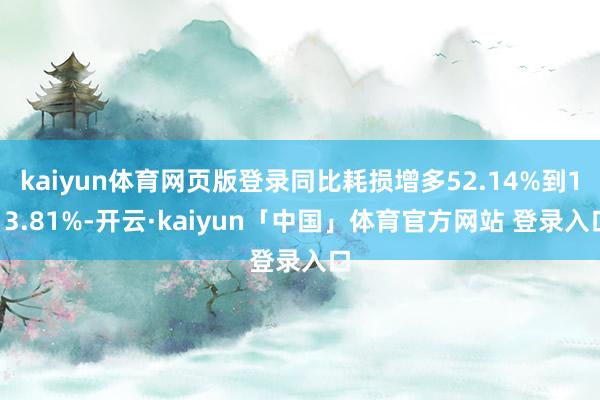 kaiyun体育网页版登录同比耗损增多52.14%到113.81%-开云·kaiyun「中国」体育官方网站 登录入口
