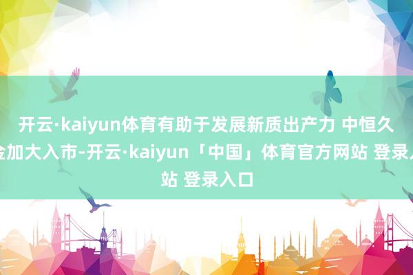 开云·kaiyun体育有助于发展新质出产力 中恒久资金加大入市-开云·kaiyun「中国」体育官方网站 登录入口
