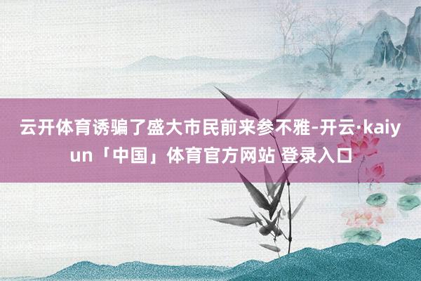 云开体育诱骗了盛大市民前来参不雅-开云·kaiyun「中国」体育官方网站 登录入口