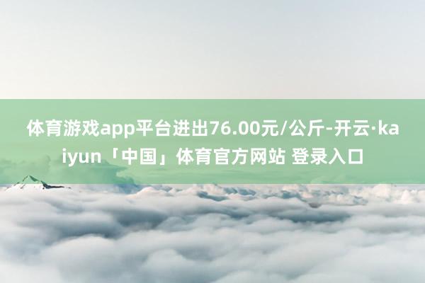 体育游戏app平台进出76.00元/公斤-开云·kaiyun「中国」体育官方网站 登录入口