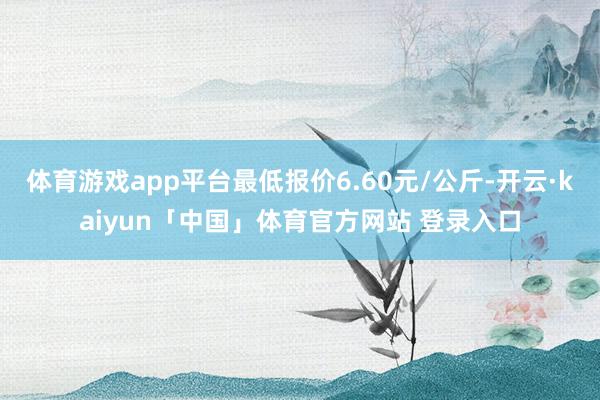 体育游戏app平台最低报价6.60元/公斤-开云·kaiyun「中国」体育官方网站 登录入口